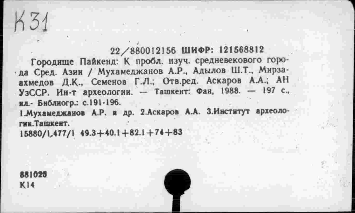 ﻿№1
22/880012156 ШИФР: 121568812
Городище Пайкенд: К пробл. нзуч. средневекового города Сред. Азии / Мухамеджанов А.Р., Адылов Ш.Т., Мирза-ахмедов Д.К-, Семенов Г.Л.; Отв.ред. Аскаров АА.; АН УзССР. Ин-т археологии. — Ташкент: Фан, 1988. — 197 с., мл.- Библиогр.: с.191-196.
1 Мухамеджанов А.Р. и др. 2.Аскаров А А. З.Институт археоло-гии.Ташкент.
15880/1/77/1 49.3+40.1+82.1+74+83
88 ЮМ